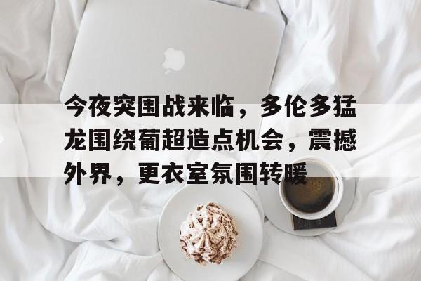  今夜突围战来临，多伦多猛龙围绕葡超造点机会，震撼外界，更衣室氛围转暖-LOL直播入口